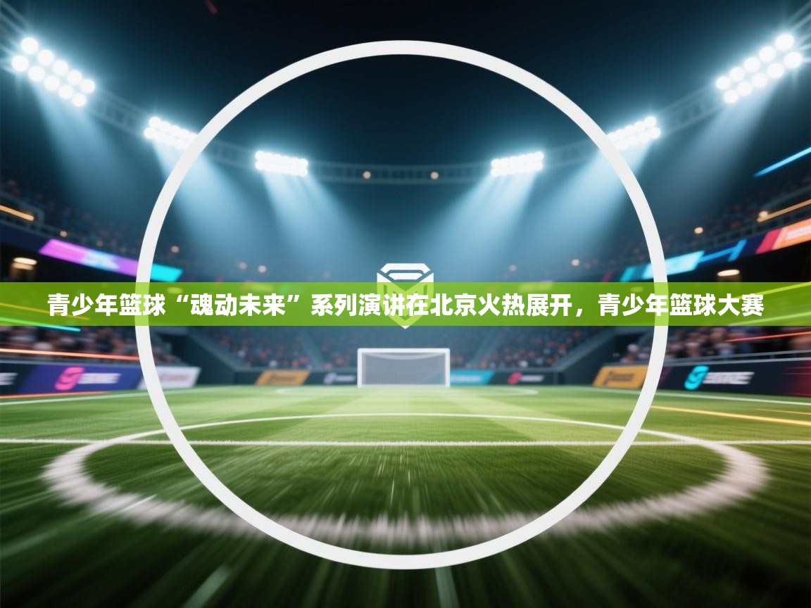 青少年篮球“魂动未来”系列演讲在北京火热展开，青少年篮球大赛  第1张